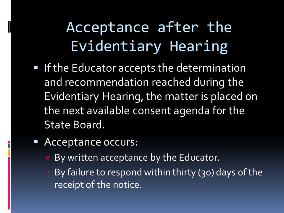 Acceptance after the Evidentiary Hearing If the Educator accepts the determination and recommendation reached during the Evidentiary Hearing, the matter is placed on the next available consent agenda for the State Board.