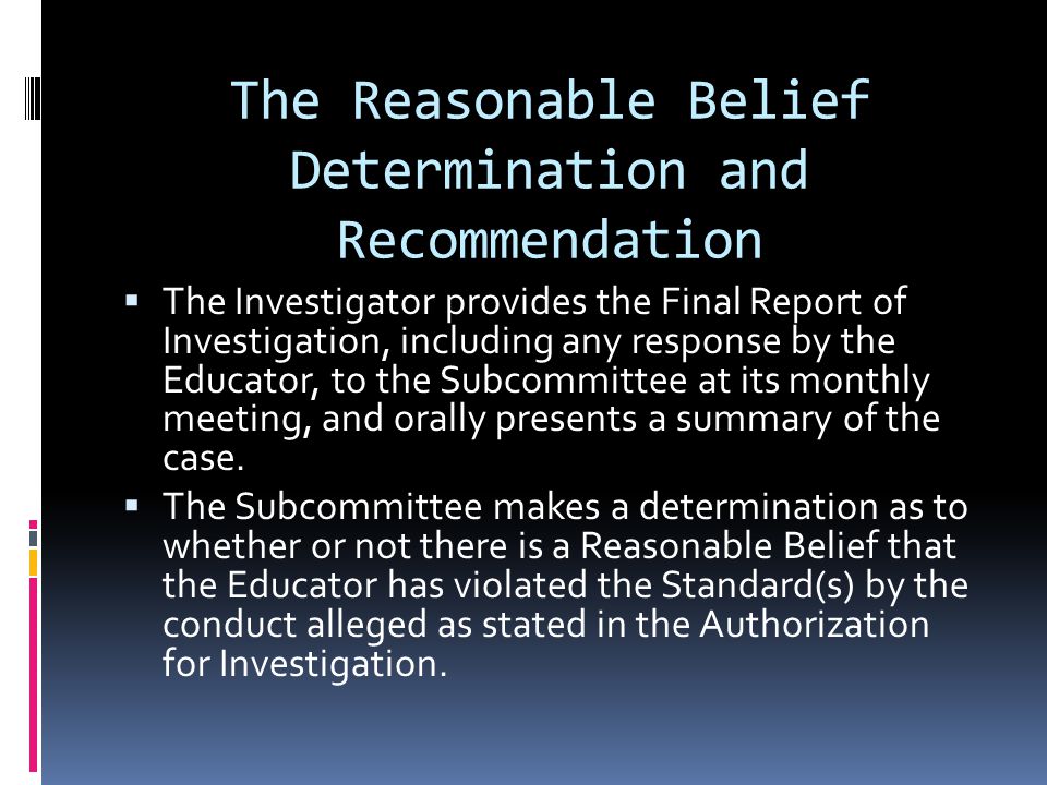 The Reasonable Belief Determination and Recommendation The Investigator provides the Final Report of Investigation, including any response by the Educator, to the Subcommittee at its monthly meeting, and orally presents a summary of the case.