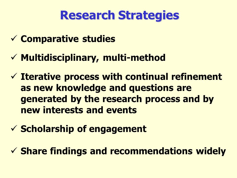 Research Strategies Comparative studies Multidisciplinary, multi-method Iterative process with continual refinement as new knowledge and questions are generated by the research process and by new interests and events Scholarship of engagement Share findings and recommendations widely