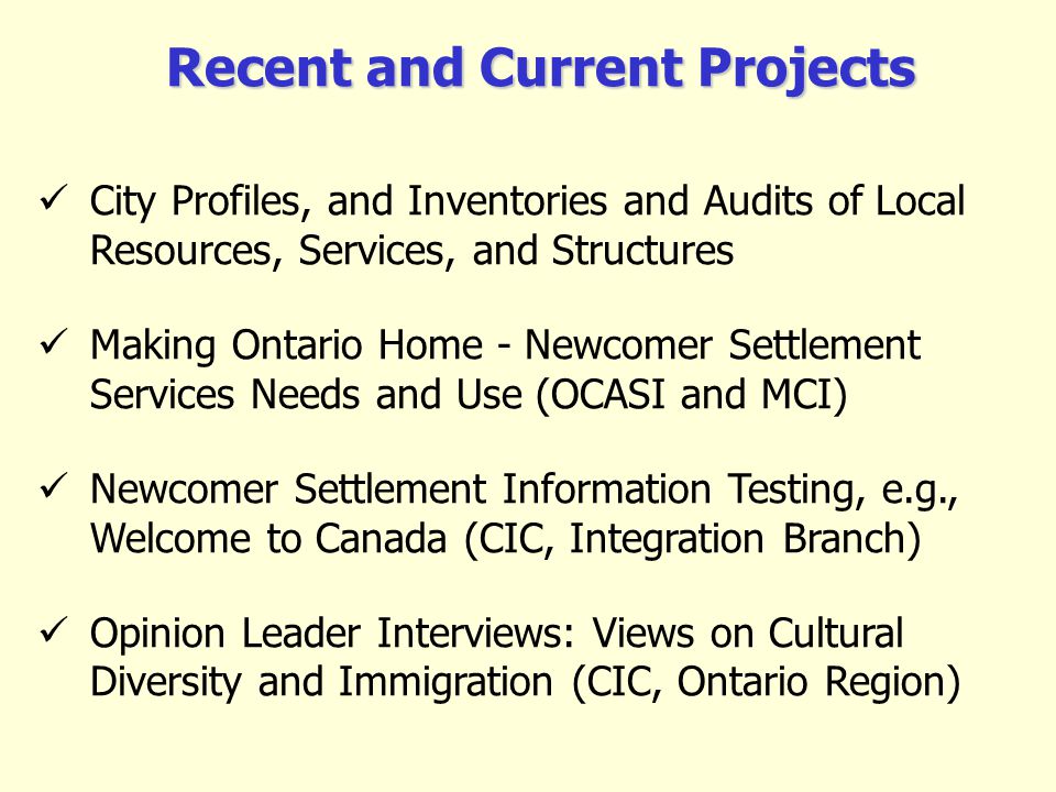 Recent and Current Projects City Profiles, and Inventories and Audits of Local Resources, Services, and Structures Making Ontario Home - Newcomer Settlement Services Needs and Use (OCASI and MCI) Newcomer Settlement Information Testing, e.g., Welcome to Canada (CIC, Integration Branch) Opinion Leader Interviews: Views on Cultural Diversity and Immigration (CIC, Ontario Region)