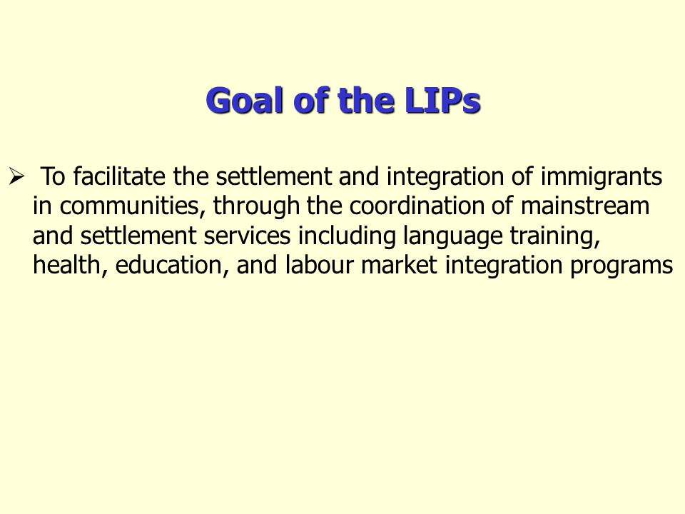 Goal of the LIPs To facilitate the settlement and integration of immigrants in communities, through the coordination of mainstream and settlement services including language training, health, education, and labour market integration programs