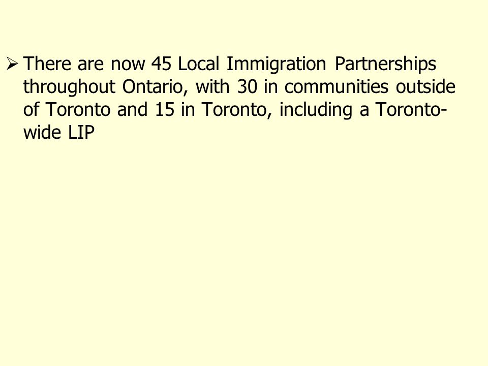 There are now 45 Local Immigration Partnerships throughout Ontario, with 30 in communities outside of Toronto and 15 in Toronto, including a Toronto- wide LIP
