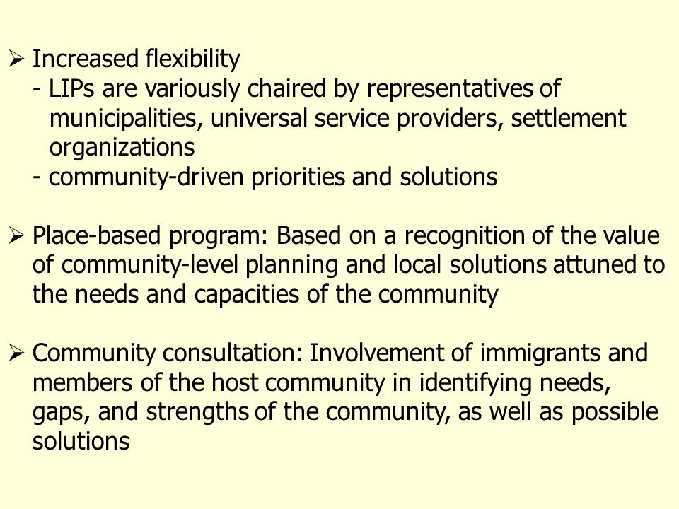 Increased flexibility - LIPs are variously chaired by representatives of municipalities, universal service providers, settlement organizations - community-driven priorities and solutions Place-based program: Based on a recognition of the value of community-level planning and local solutions attuned to the needs and capacities of the community Community consultation: Involvement of immigrants and members of the host community in identifying needs, gaps, and strengths of the community, as well as possible solutions