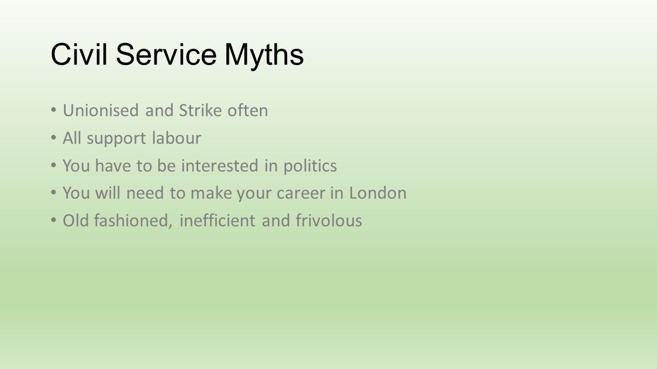 Civil Service Myths Unionised and Strike often All support labour You have to be interested in politics You will need to make your career in London Old fashioned, inefficient and frivolous