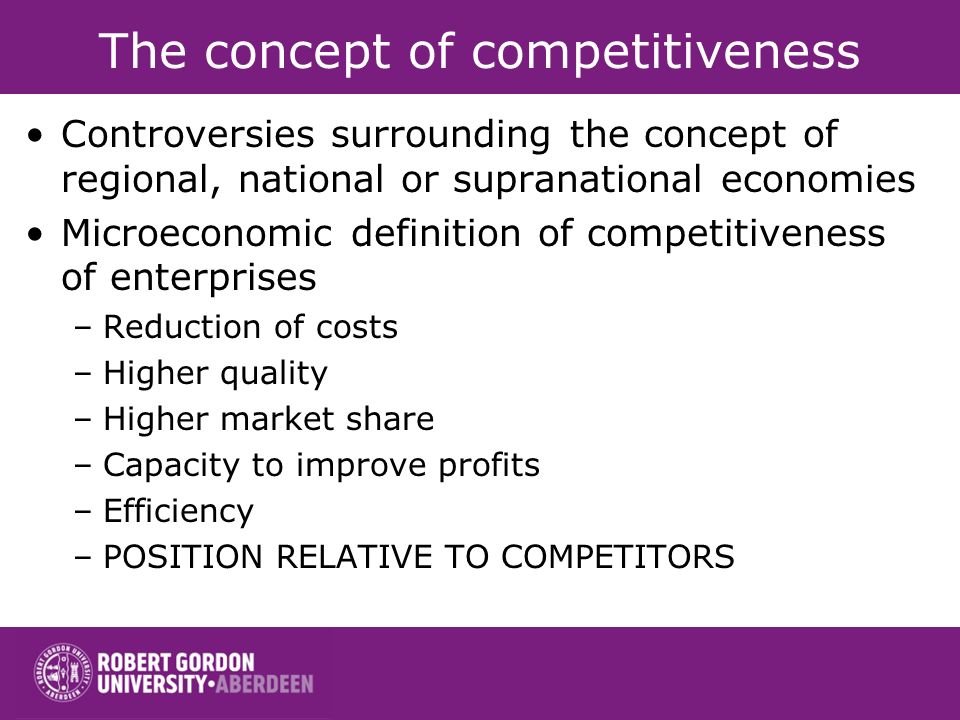 The concept of competitiveness Controversies surrounding the concept of regional, national or supranational economies Microeconomic definition of competitiveness of enterprises –Reduction of costs –Higher quality –Higher market share –Capacity to improve profits –Efficiency –POSITION RELATIVE TO COMPETITORS