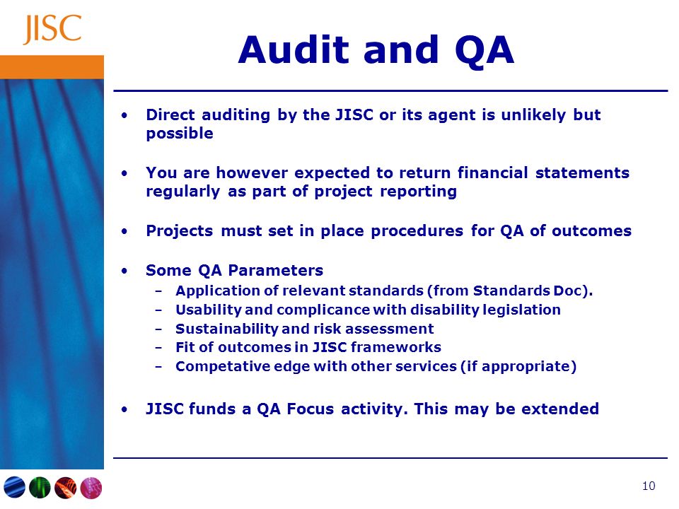10 Audit and QA Direct auditing by the JISC or its agent is unlikely but possible You are however expected to return financial statements regularly as part of project reporting Projects must set in place procedures for QA of outcomes Some QA Parameters –Application of relevant standards (from Standards Doc).