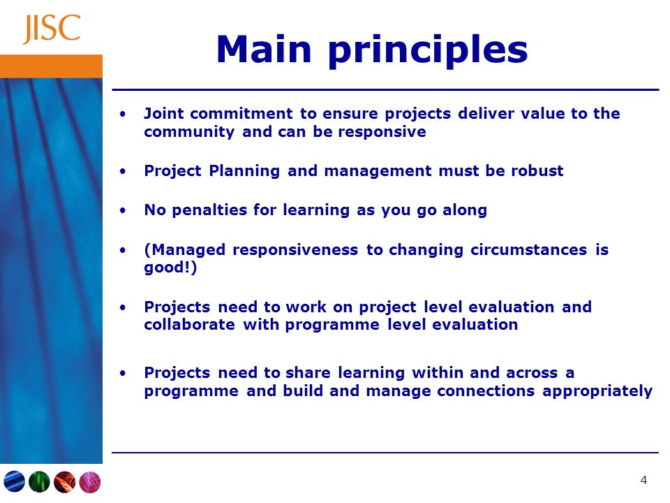 4 Main principles Joint commitment to ensure projects deliver value to the community and can be responsive Project Planning and management must be robust No penalties for learning as you go along (Managed responsiveness to changing circumstances is good!) Projects need to work on project level evaluation and collaborate with programme level evaluation Projects need to share learning within and across a programme and build and manage connections appropriately