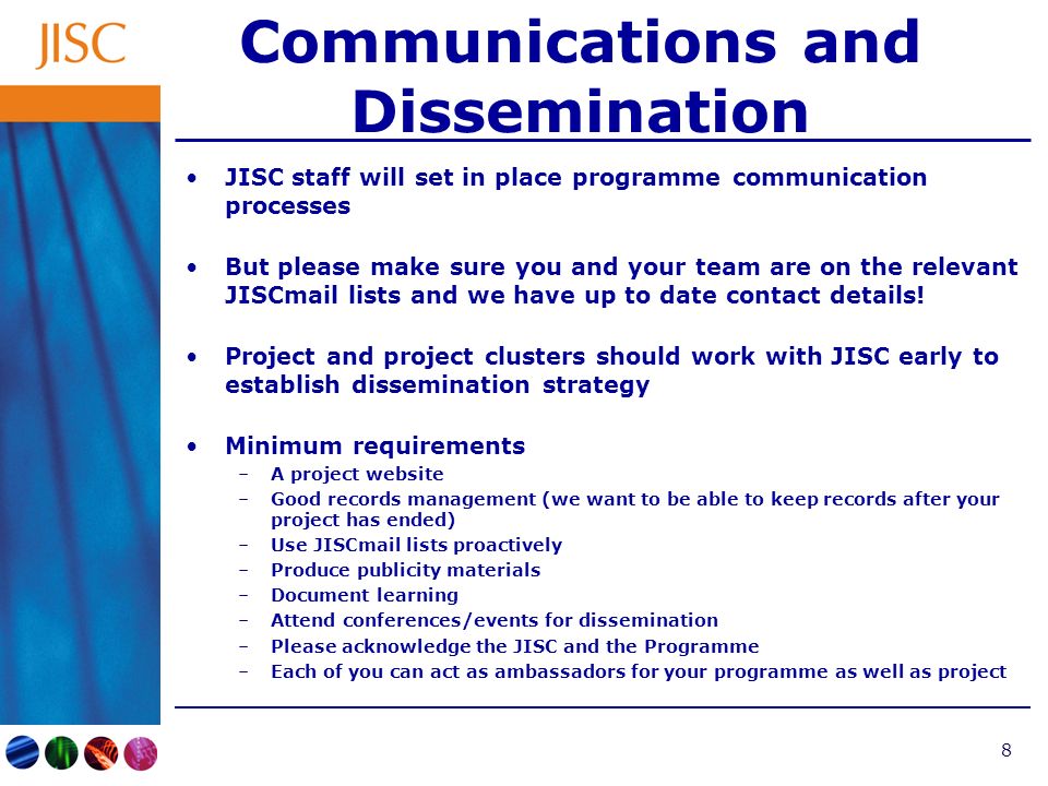 8 Communications and Dissemination JISC staff will set in place programme communication processes But please make sure you and your team are on the relevant JISCmail lists and we have up to date contact details.