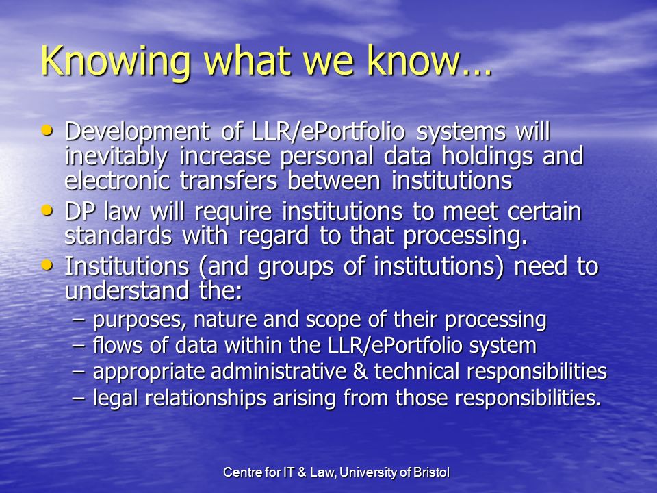 Centre for IT & Law, University of Bristol Knowing what we know… Development of LLR/ePortfolio systems will inevitably increase personal data holdings and electronic transfers between institutions Development of LLR/ePortfolio systems will inevitably increase personal data holdings and electronic transfers between institutions DP law will require institutions to meet certain standards with regard to that processing.
