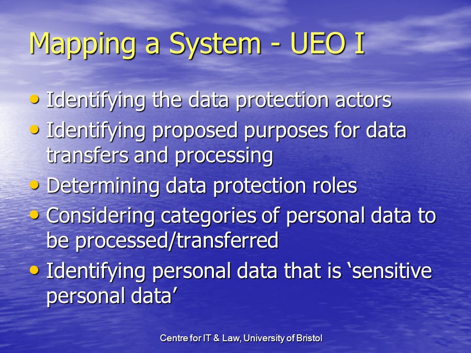 Centre for IT & Law, University of Bristol Mapping a System - UEO I Identifying the data protection actors Identifying the data protection actors Identifying proposed purposes for data transfers and processing Identifying proposed purposes for data transfers and processing Determining data protection roles Determining data protection roles Considering categories of personal data to be processed/transferred Considering categories of personal data to be processed/transferred Identifying personal data that is sensitive personal data Identifying personal data that is sensitive personal data