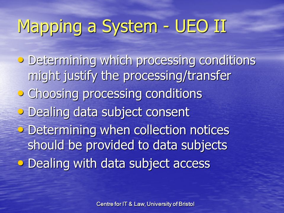 Centre for IT & Law, University of Bristol Mapping a System - UEO II Determining which processing conditions might justify the processing/transfer Determining which processing conditions might justify the processing/transfer Choosing processing conditions Choosing processing conditions Dealing data subject consent Dealing data subject consent Determining when collection notices should be provided to data subjects Determining when collection notices should be provided to data subjects Dealing with data subject access Dealing with data subject access