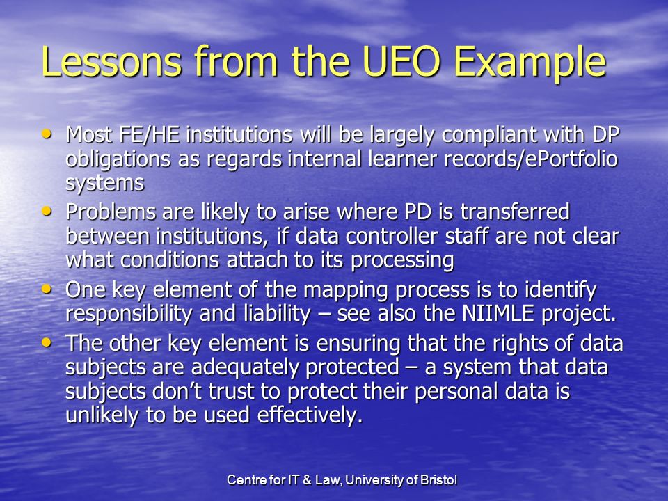 Centre for IT & Law, University of Bristol Lessons from the UEO Example Most FE/HE institutions will be largely compliant with DP obligations as regards internal learner records/ePortfolio systems Most FE/HE institutions will be largely compliant with DP obligations as regards internal learner records/ePortfolio systems Problems are likely to arise where PD is transferred between institutions, if data controller staff are not clear what conditions attach to its processing Problems are likely to arise where PD is transferred between institutions, if data controller staff are not clear what conditions attach to its processing One key element of the mapping process is to identify responsibility and liability – see also the NIIMLE project.