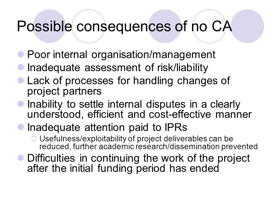 Possible consequences of no CA Poor internal organisation/management Inadequate assessment of risk/liability Lack of processes for handling changes of project partners Inability to settle internal disputes in a clearly understood, efficient and cost-effective manner Inadequate attention paid to IPRs Usefulness/exploitability of project deliverables can be reduced, further academic research/dissemination prevented Difficulties in continuing the work of the project after the initial funding period has ended