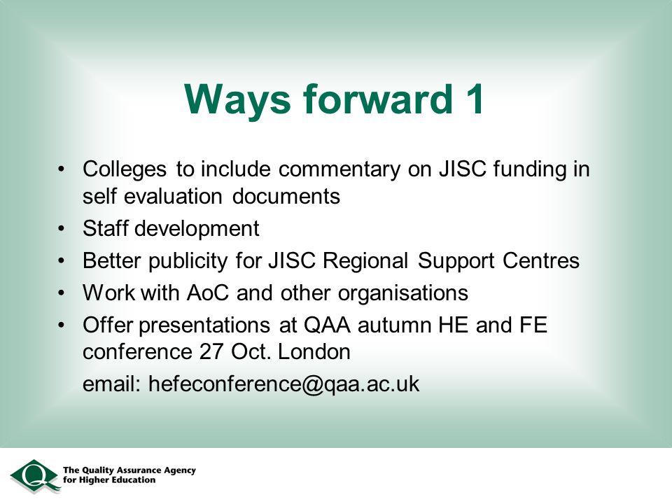Ways forward 1 Colleges to include commentary on JISC funding in self evaluation documents Staff development Better publicity for JISC Regional Support Centres Work with AoC and other organisations Offer presentations at QAA autumn HE and FE conference 27 Oct.