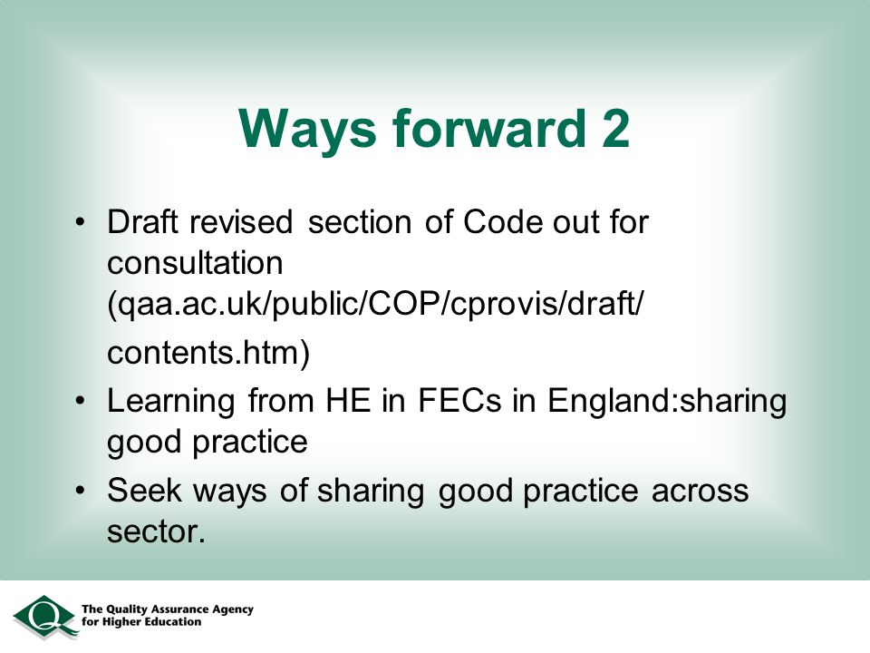Ways forward 2 Draft revised section of Code out for consultation (qaa.ac.uk/public/COP/cprovis/draft/ contents.htm) Learning from HE in FECs in England:sharing good practice Seek ways of sharing good practice across sector.