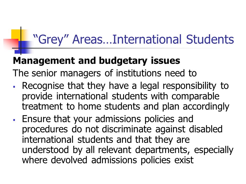 Grey Areas…International Students Management and budgetary issues The senior managers of institutions need to Recognise that they have a legal responsibility to provide international students with comparable treatment to home students and plan accordingly Ensure that your admissions policies and procedures do not discriminate against disabled international students and that they are understood by all relevant departments, especially where devolved admissions policies exist