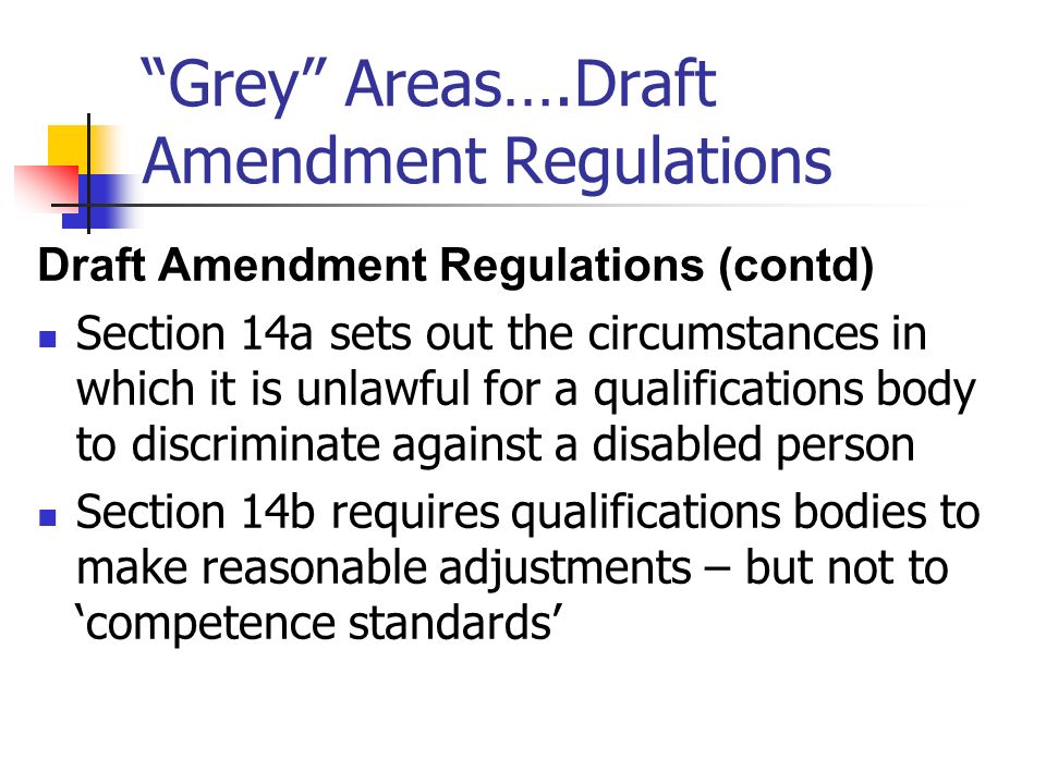 Grey Areas….Draft Amendment Regulations Draft Amendment Regulations (contd) Section 14a sets out the circumstances in which it is unlawful for a qualifications body to discriminate against a disabled person Section 14b requires qualifications bodies to make reasonable adjustments – but not to competence standards