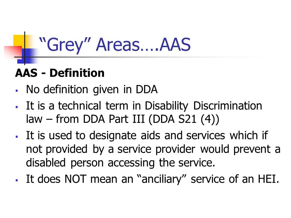 Grey Areas….AAS AAS - Definition No definition given in DDA It is a technical term in Disability Discrimination law – from DDA Part III (DDA S21 (4)) It is used to designate aids and services which if not provided by a service provider would prevent a disabled person accessing the service.