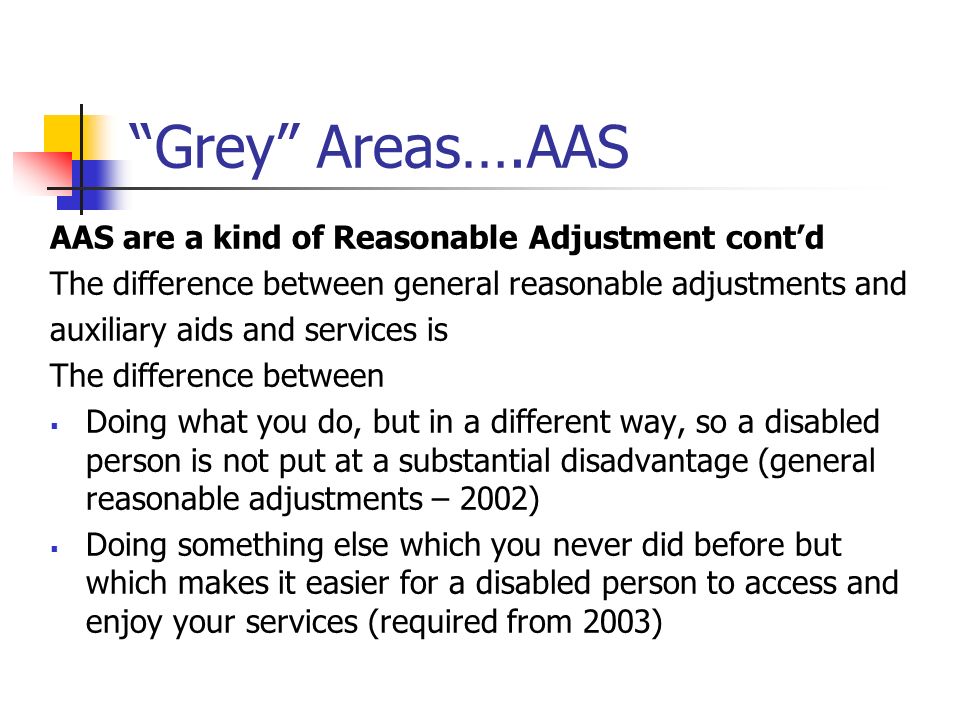 Grey Areas….AAS AAS are a kind of Reasonable Adjustment contd The difference between general reasonable adjustments and auxiliary aids and services is The difference between Doing what you do, but in a different way, so a disabled person is not put at a substantial disadvantage (general reasonable adjustments – 2002) Doing something else which you never did before but which makes it easier for a disabled person to access and enjoy your services (required from 2003)