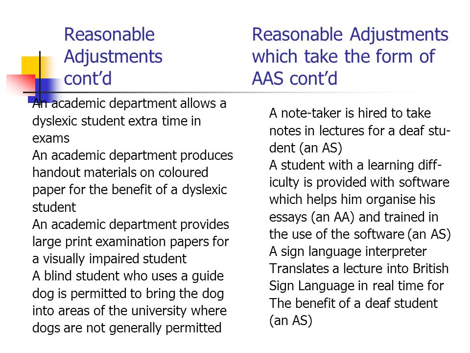 Reasonable Reasonable Adjustments Adjustmentswhich take the form of contdAAS contd An academic department allows a dyslexic student extra time in exams An academic department produces handout materials on coloured paper for the benefit of a dyslexic student An academic department provides large print examination papers for a visually impaired student A blind student who uses a guide dog is permitted to bring the dog into areas of the university where dogs are not generally permitted A note-taker is hired to take notes in lectures for a deaf stu- dent (an AS) A student with a learning diff- iculty is provided with software which helps him organise his essays (an AA) and trained in the use of the software (an AS) A sign language interpreter Translates a lecture into British Sign Language in real time for The benefit of a deaf student (an AS)