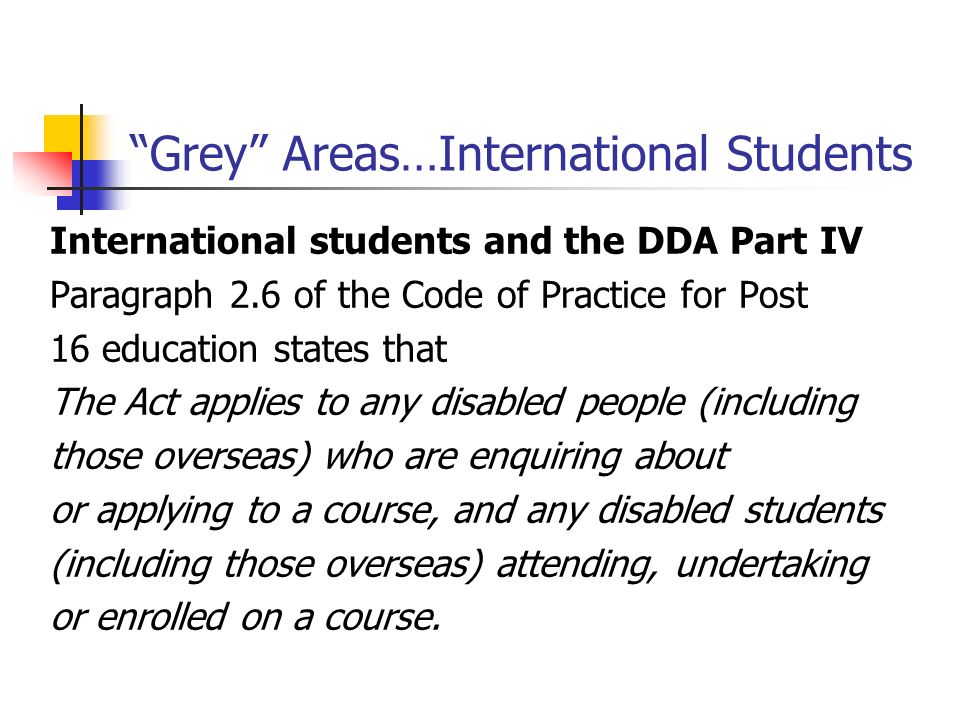 Grey Areas…International Students International students and the DDA Part IV Paragraph 2.6 of the Code of Practice for Post 16 education states that The Act applies to any disabled people (including those overseas) who are enquiring about or applying to a course, and any disabled students (including those overseas) attending, undertaking or enrolled on a course.