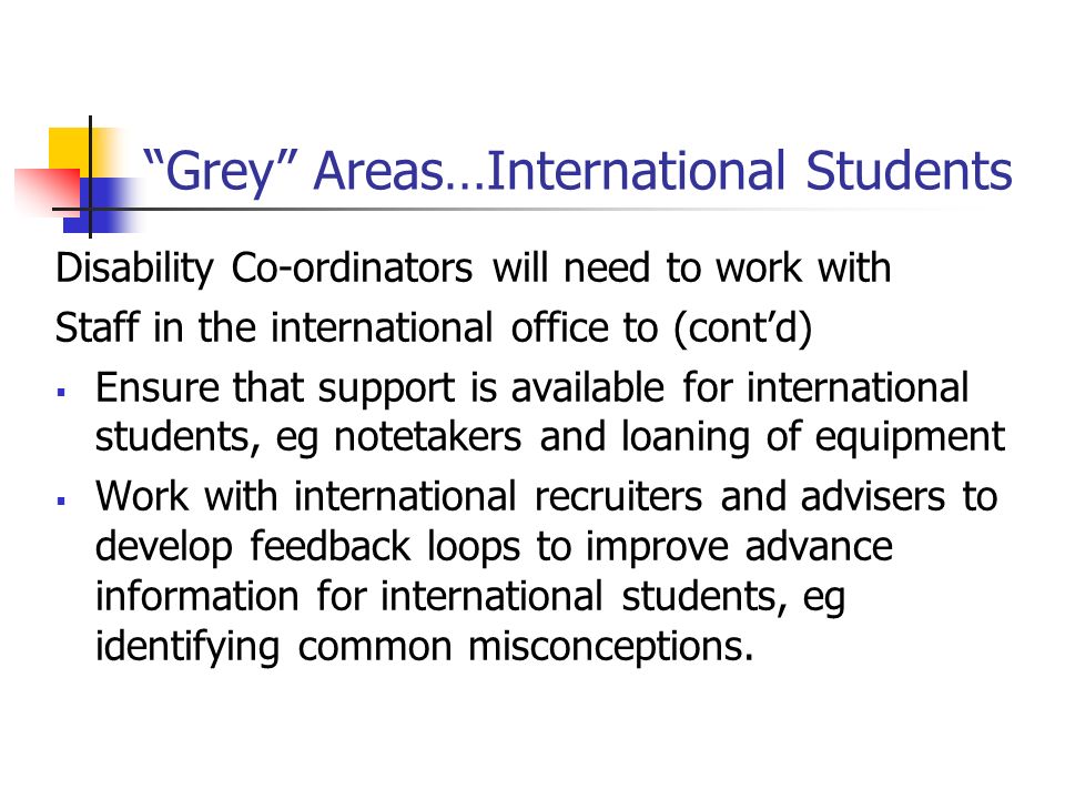 Grey Areas…International Students Disability Co-ordinators will need to work with Staff in the international office to (contd) Ensure that support is available for international students, eg notetakers and loaning of equipment Work with international recruiters and advisers to develop feedback loops to improve advance information for international students, eg identifying common misconceptions.