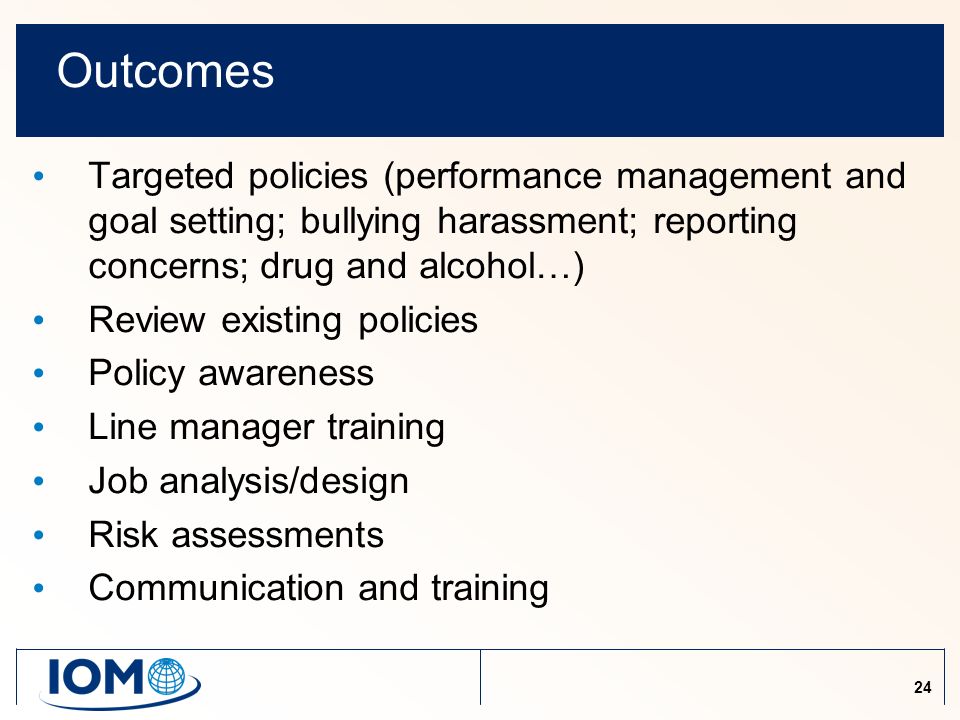 24 Outcomes Targeted policies (performance management and goal setting; bullying harassment; reporting concerns; drug and alcohol…) Review existing policies Policy awareness Line manager training Job analysis/design Risk assessments Communication and training
