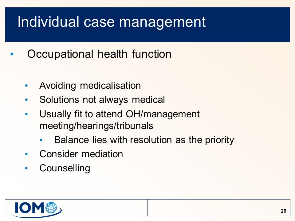 26 Individual case management Occupational health function Avoiding medicalisation Solutions not always medical Usually fit to attend OH/management meeting/hearings/tribunals Balance lies with resolution as the priority Consider mediation Counselling