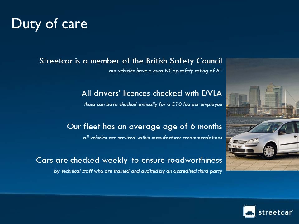 Duty of care Streetcar is a member of the British Safety Council our vehicles have a euro NCap safety rating of 5* All drivers licences checked with DVLA these can be re-checked annually for a £10 fee per employee Our fleet has an average age of 6 months all vehicles are serviced within manufacturer recommendations Cars are checked weekly to ensure roadworthiness by technical staff who are trained and audited by an accredited third party