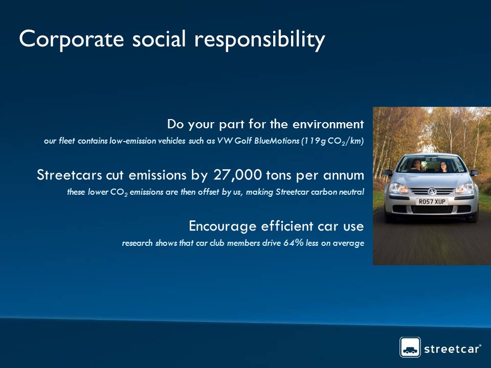 Corporate social responsibility Do your part for the environment our fleet contains low-emission vehicles such as VW Golf BlueMotions (119g CO 2 /km) Streetcars cut emissions by 27,000 tons per annum these lower CO 2 emissions are then offset by us, making Streetcar carbon neutral Encourage efficient car use research shows that car club members drive 64% less on average