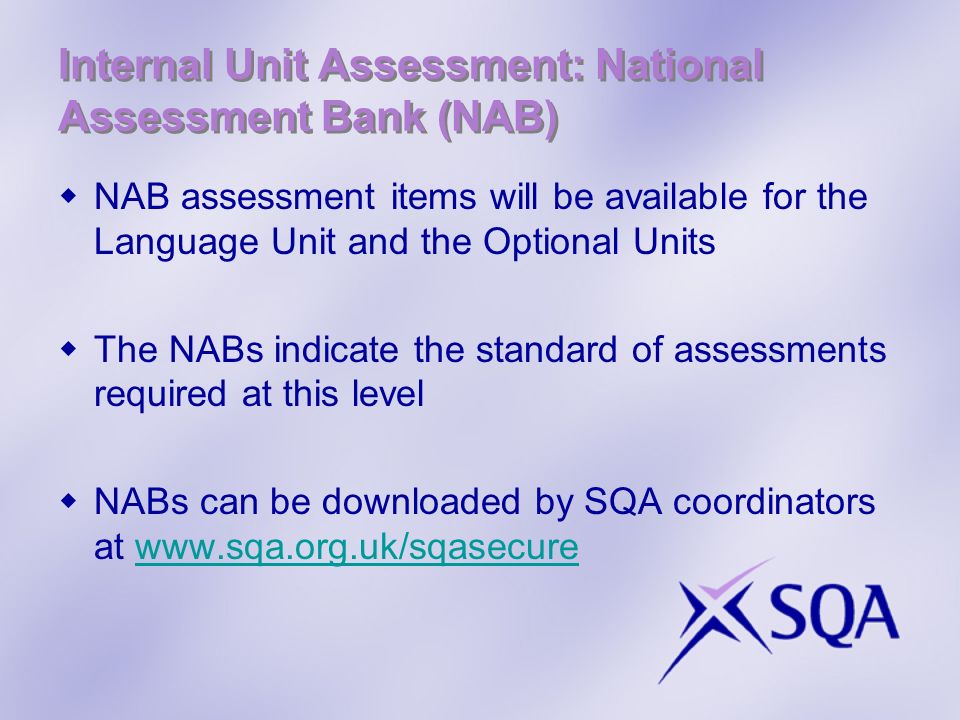 Internal Unit Assessment: National Assessment Bank (NAB) NAB assessment items will be available for the Language Unit and the Optional Units The NABs indicate the standard of assessments required at this level NABs can be downloaded by SQA coordinators at