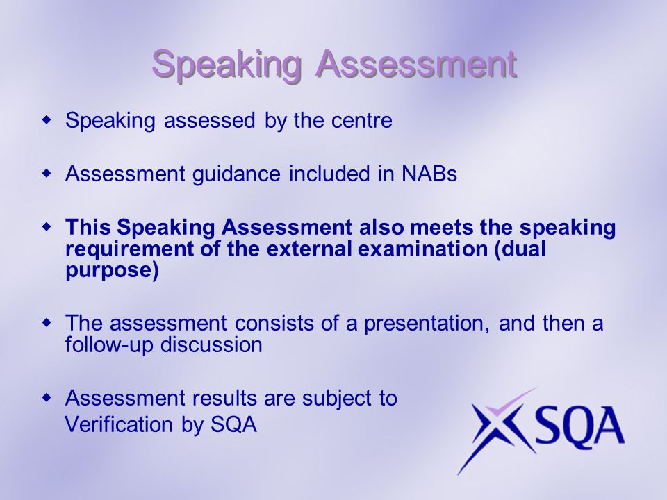 Speaking Assessment Speaking assessed by the centre Assessment guidance included in NABs This Speaking Assessment also meets the speaking requirement of the external examination (dual purpose) The assessment consists of a presentation, and then a follow-up discussion Assessment results are subject to Verification by SQA