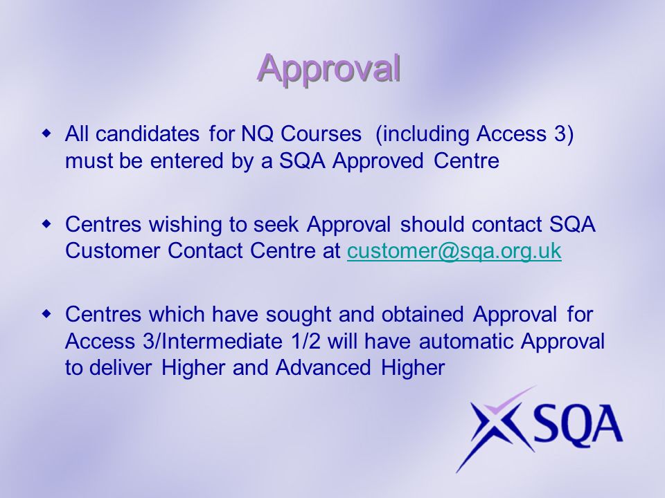 Approval All candidates for NQ Courses (including Access 3) must be entered by a SQA Approved Centre Centres wishing to seek Approval should contact SQA Customer Contact Centre at Centres which have sought and obtained Approval for Access 3/Intermediate 1/2 will have automatic Approval to deliver Higher and Advanced Higher