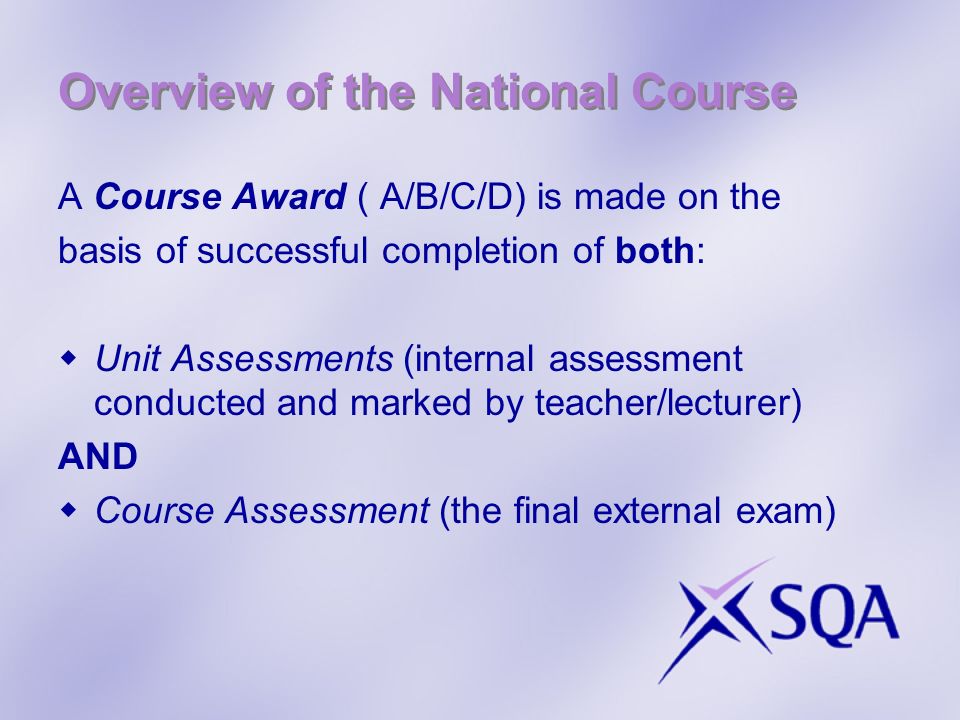 Overview of the National Course A Course Award ( A/B/C/D) is made on the basis of successful completion of both: Unit Assessments (internal assessment conducted and marked by teacher/lecturer) AND Course Assessment (the final external exam)