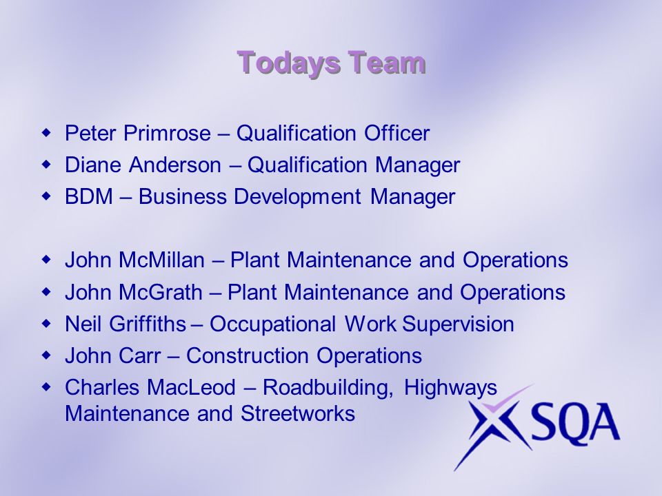 Todays Team Peter Primrose – Qualification Officer Diane Anderson – Qualification Manager BDM – Business Development Manager John McMillan – Plant Maintenance and Operations John McGrath – Plant Maintenance and Operations Neil Griffiths – Occupational Work Supervision John Carr – Construction Operations Charles MacLeod – Roadbuilding, Highways Maintenance and Streetworks