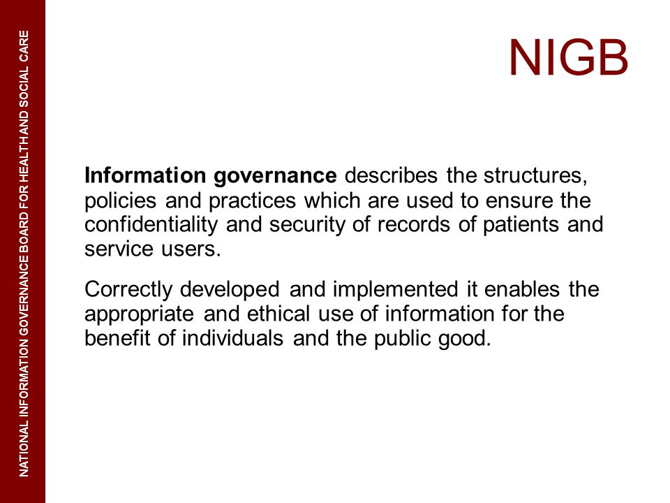 NIGB Information governance describes the structures, policies and practices which are used to ensure the confidentiality and security of records of patients and service users.