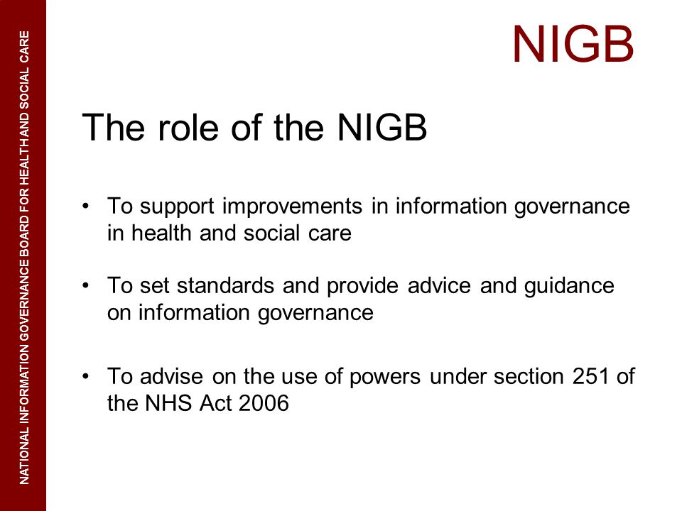 NIGB The role of the NIGB To support improvements in information governance in health and social care To set standards and provide advice and guidance on information governance To advise on the use of powers under section 251 of the NHS Act 2006 NATIONAL INFORMATION GOVERNANCE BOARD FOR HEALTH AND SOCIAL CARE