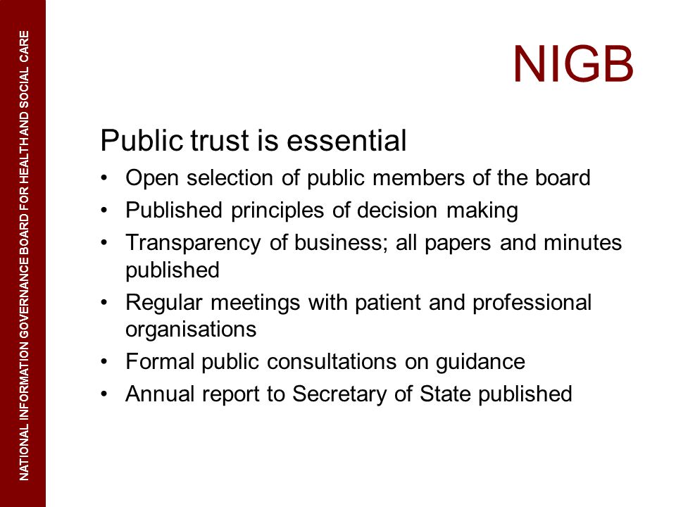 NIGB Public trust is essential Open selection of public members of the board Published principles of decision making Transparency of business; all papers and minutes published Regular meetings with patient and professional organisations Formal public consultations on guidance Annual report to Secretary of State published NATIONAL INFORMATION GOVERNANCE BOARD FOR HEALTH AND SOCIAL CARE