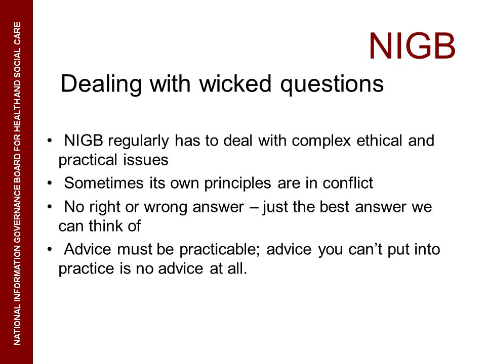 NIGB Dealing with wicked questions NIGB regularly has to deal with complex ethical and practical issues Sometimes its own principles are in conflict No right or wrong answer – just the best answer we can think of Advice must be practicable; advice you cant put into practice is no advice at all.