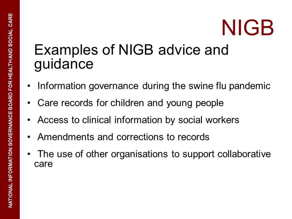 NIGB Examples of NIGB advice and guidance Information governance during the swine flu pandemic Care records for children and young people Access to clinical information by social workers Amendments and corrections to records The use of other organisations to support collaborative care NATIONAL INFORMATION GOVERNANCE BOARD FOR HEALTH AND SOCIAL CARE