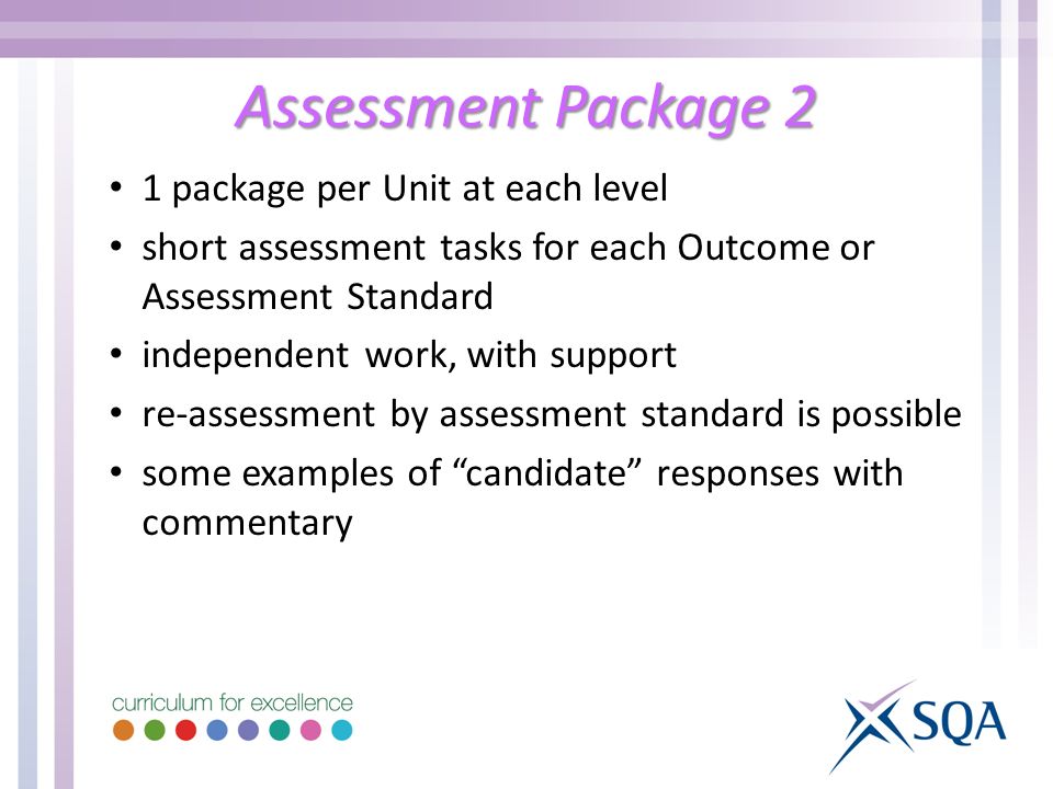Assessment Package 2 1 package per Unit at each level short assessment tasks for each Outcome or Assessment Standard independent work, with support re-assessment by assessment standard is possible some examples of candidate responses with commentary