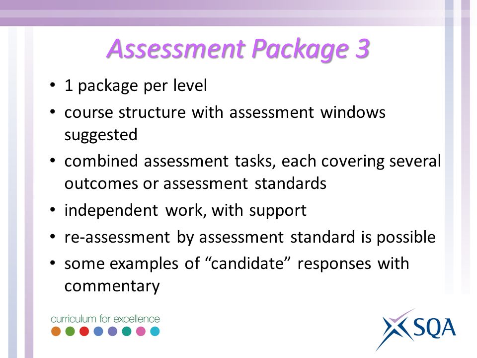 Assessment Package 3 1 package per level course structure with assessment windows suggested combined assessment tasks, each covering several outcomes or assessment standards independent work, with support re-assessment by assessment standard is possible some examples of candidate responses with commentary