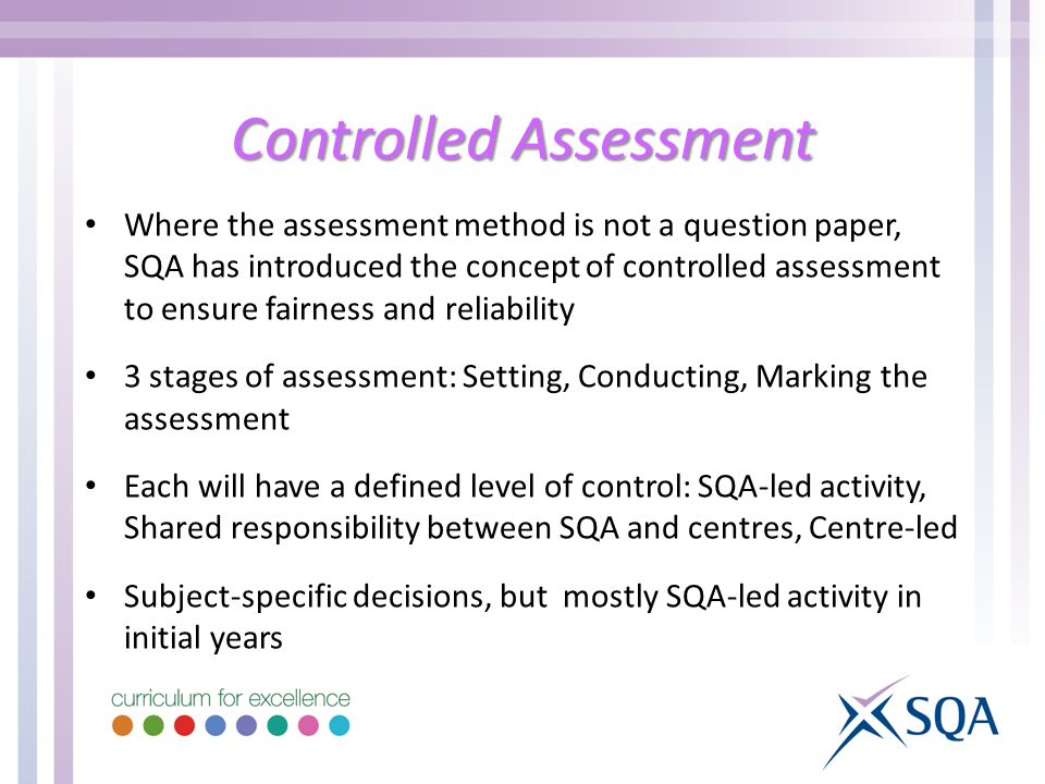 Controlled Assessment Where the assessment method is not a question paper, SQA has introduced the concept of controlled assessment to ensure fairness and reliability 3 stages of assessment: Setting, Conducting, Marking the assessment Each will have a defined level of control: SQA-led activity, Shared responsibility between SQA and centres, Centre-led Subject-specific decisions, but mostly SQA-led activity in initial years