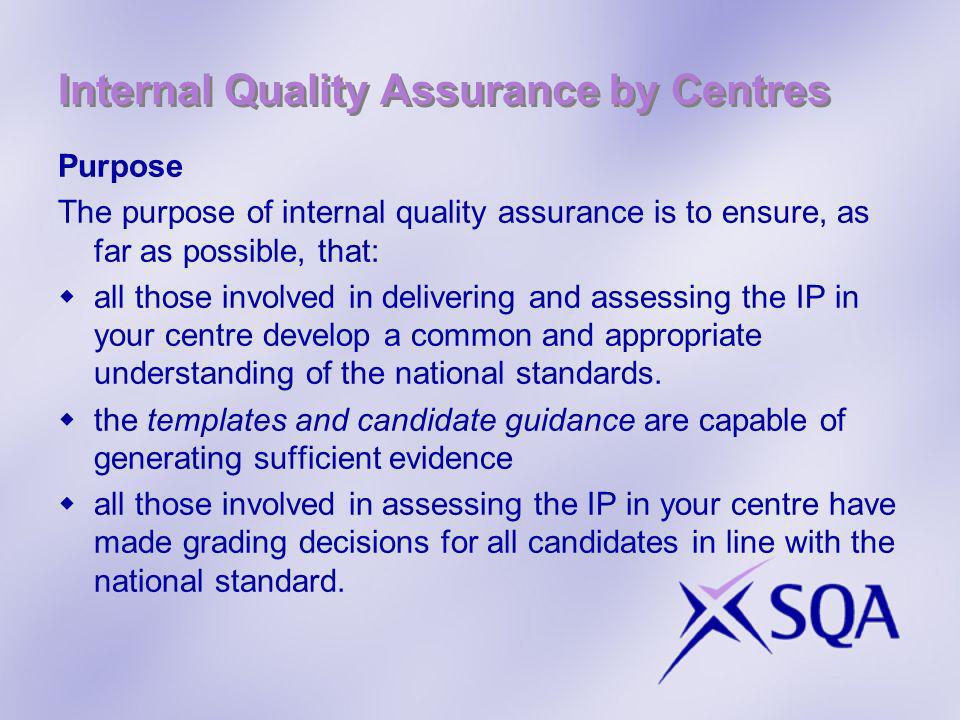 Internal Quality Assurance by Centres Purpose The purpose of internal quality assurance is to ensure, as far as possible, that: all those involved in delivering and assessing the IP in your centre develop a common and appropriate understanding of the national standards.
