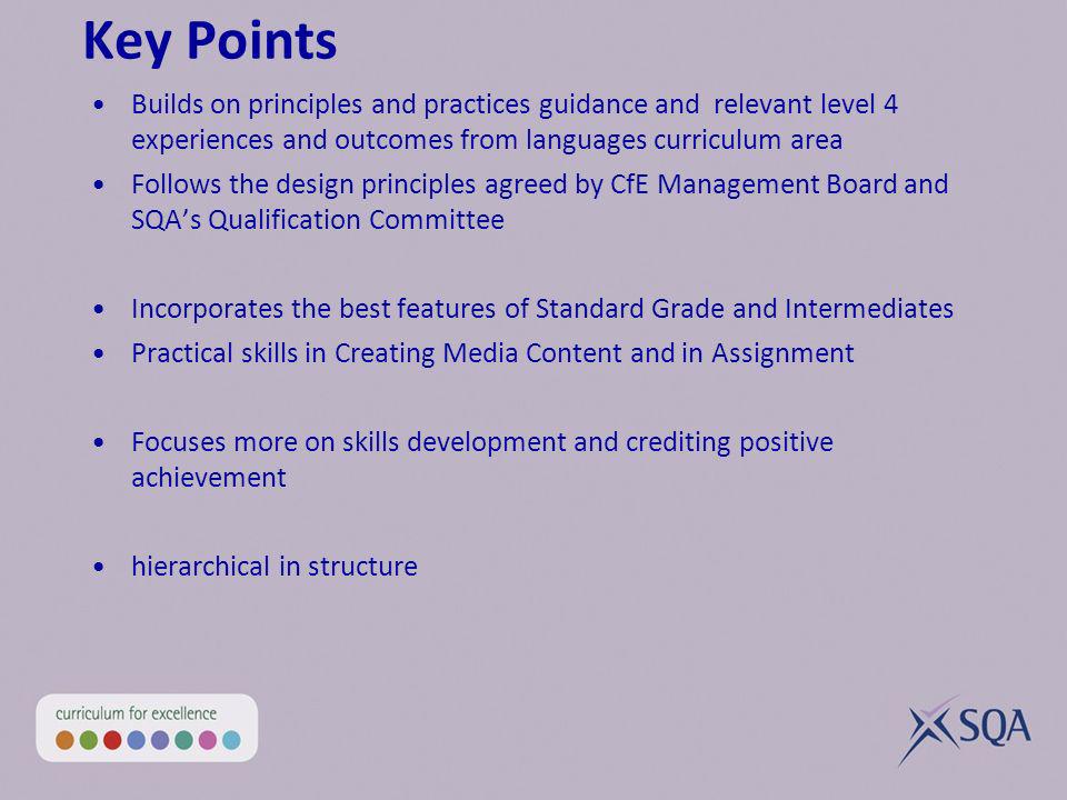 Key Points Builds on principles and practices guidance and relevant level 4 experiences and outcomes from languages curriculum area Follows the design principles agreed by CfE Management Board and SQAs Qualification Committee Incorporates the best features of Standard Grade and Intermediates Practical skills in Creating Media Content and in Assignment Focuses more on skills development and crediting positive achievement hierarchical in structure
