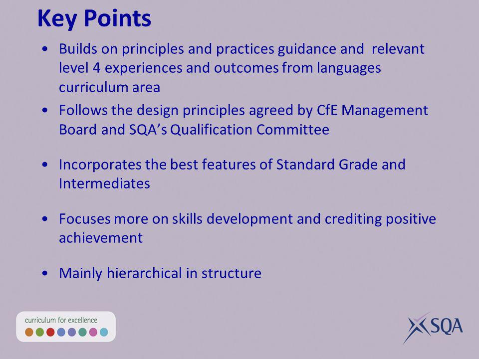 Key Points Builds on principles and practices guidance and relevant level 4 experiences and outcomes from languages curriculum area Follows the design principles agreed by CfE Management Board and SQAs Qualification Committee Incorporates the best features of Standard Grade and Intermediates Focuses more on skills development and crediting positive achievement Mainly hierarchical in structure