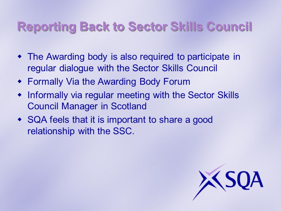 Reporting Back to Sector Skills Council The Awarding body is also required to participate in regular dialogue with the Sector Skills Council Formally Via the Awarding Body Forum Informally via regular meeting with the Sector Skills Council Manager in Scotland SQA feels that it is important to share a good relationship with the SSC.