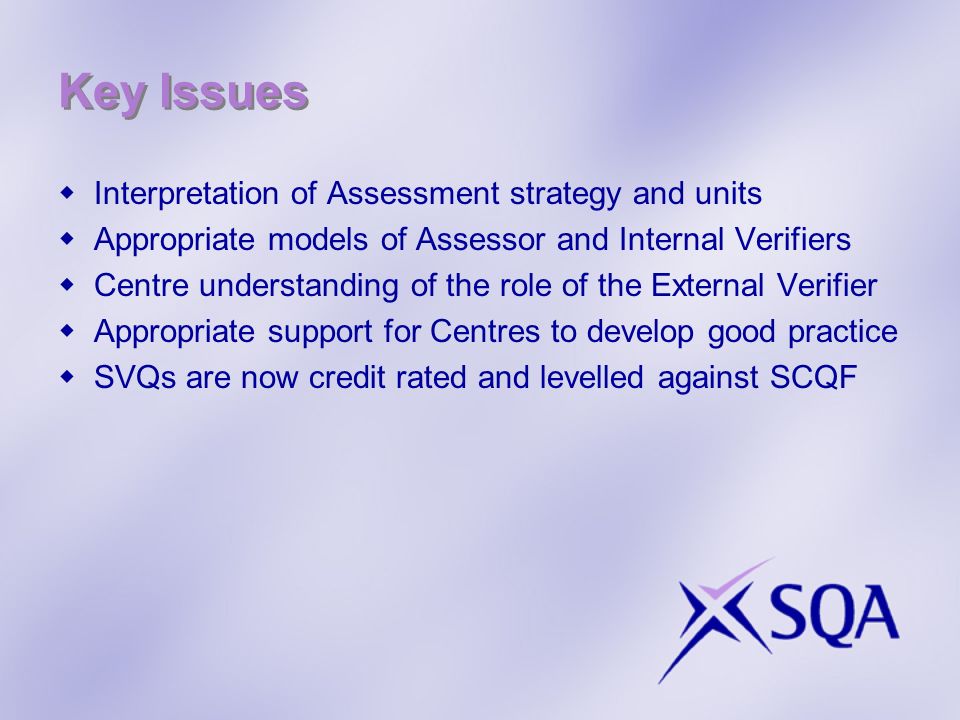 Key Issues Interpretation of Assessment strategy and units Appropriate models of Assessor and Internal Verifiers Centre understanding of the role of the External Verifier Appropriate support for Centres to develop good practice SVQs are now credit rated and levelled against SCQF