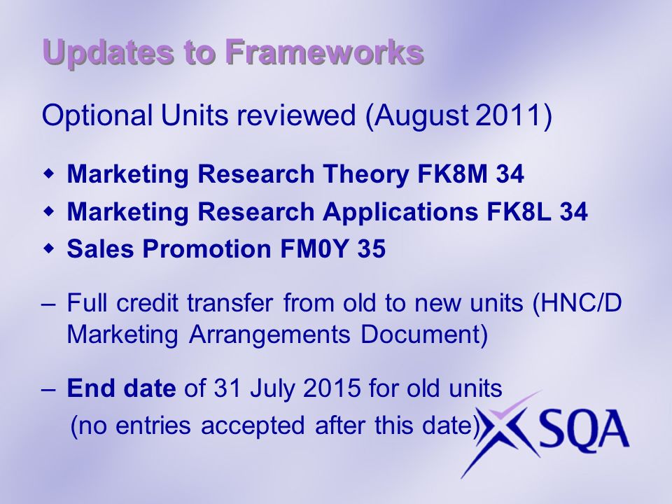 Updates to Frameworks Optional Units reviewed (August 2011) Marketing Research Theory FK8M 34 Marketing Research Applications FK8L 34 Sales Promotion FM0Y 35 –Full credit transfer from old to new units (HNC/D Marketing Arrangements Document) –End date of 31 July 2015 for old units (no entries accepted after this date)