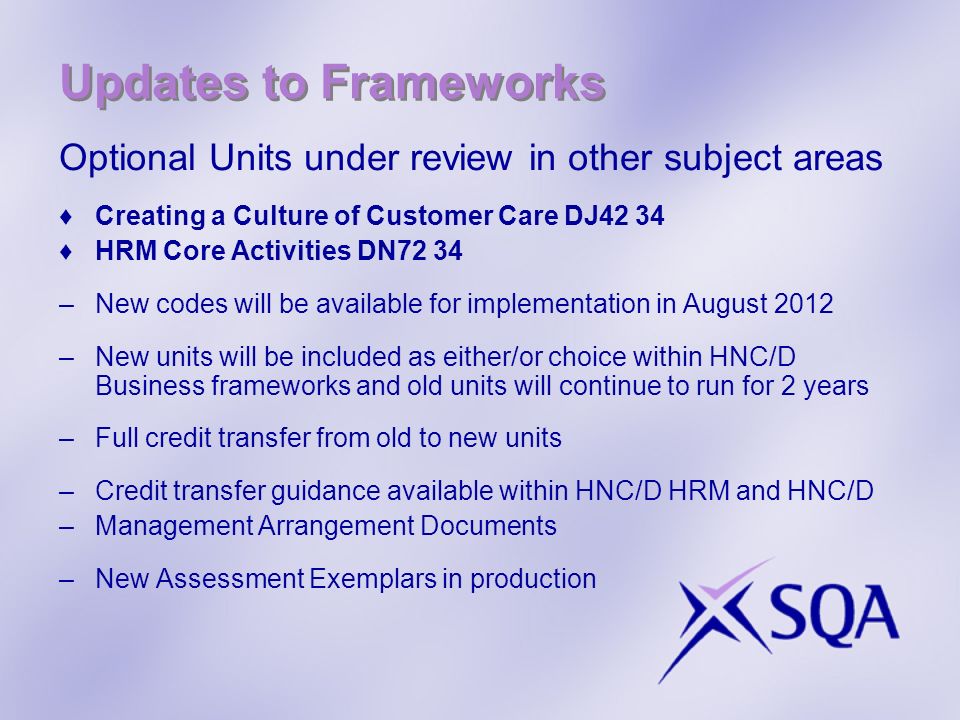 Updates to Frameworks Optional Units under review in other subject areas Creating a Culture of Customer Care DJ42 34 HRM Core Activities DN72 34 –New codes will be available for implementation in August 2012 –New units will be included as either/or choice within HNC/D Business frameworks and old units will continue to run for 2 years –Full credit transfer from old to new units –Credit transfer guidance available within HNC/D HRM and HNC/D –Management Arrangement Documents –New Assessment Exemplars in production